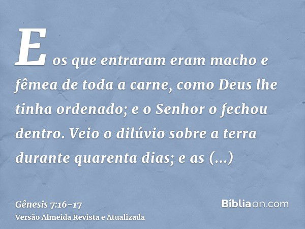 E os que entraram eram macho e fêmea de toda a carne, como Deus lhe tinha ordenado; e o Senhor o fechou dentro.Veio o dilúvio sobre a terra durante quarenta dia