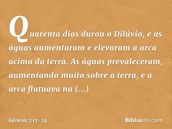 Quarenta dias durou o Dilúvio, e as águas aumentaram e elevaram a arca acima da terra. As águas prevaleceram, aumen­tando muito sobre a terra, e a arca flutuava