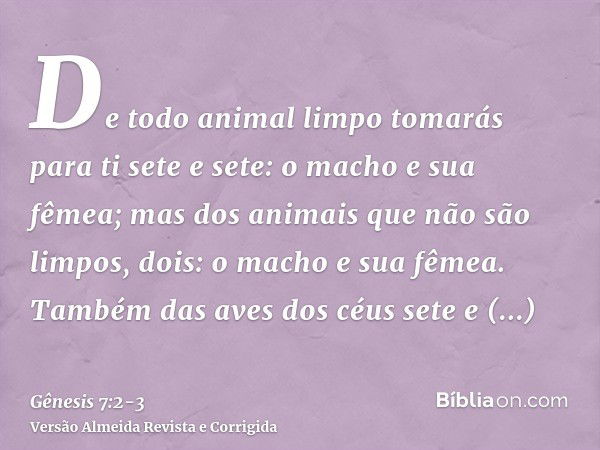 De todo animal limpo tomarás para ti sete e sete: o macho e sua fêmea; mas dos animais que não são limpos, dois: o macho e sua fêmea.Também das aves dos céus se