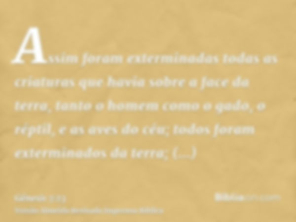 Assim foram exterminadas todas as criaturas que havia sobre a face da terra, tanto o homem como o gado, o réptil, e as aves do céu; todos foram exterminados da 