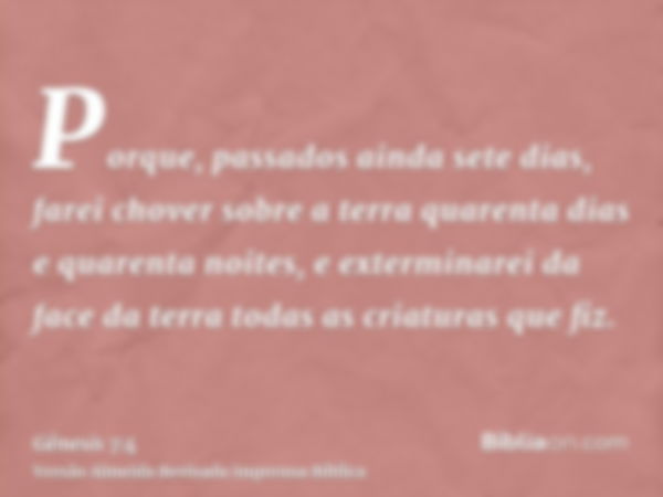 Porque, passados ainda sete dias, farei chover sobre a terra quarenta dias e quarenta noites, e exterminarei da face da terra todas as criaturas que fiz.