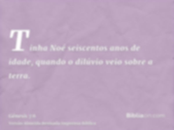 Tinha Noé seiscentos anos de idade, quando o dilúvio veio sobre a terra.