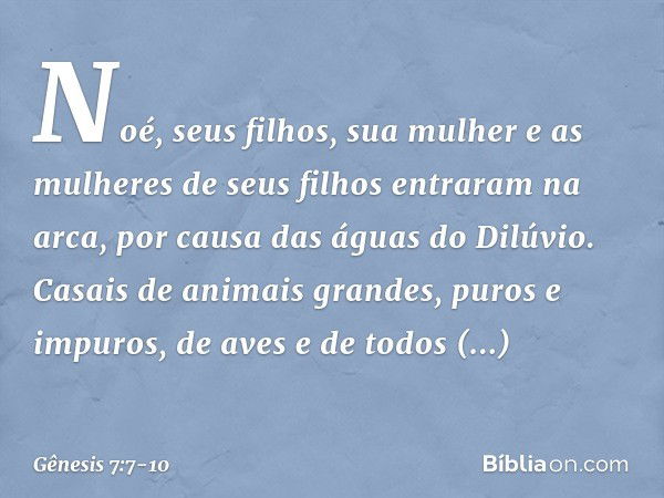 Noé, seus filhos, sua mulher e as mulheres de seus filhos entraram na arca, por causa das águas do Dilúvio. Casais de animais grandes, puros e impuros, de aves 