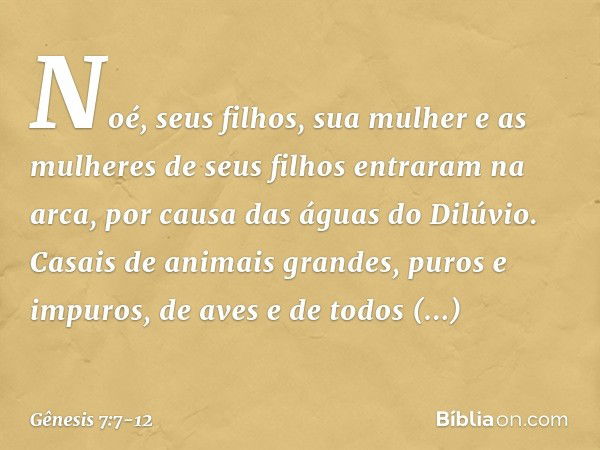 Noé, seus filhos, sua mulher e as mulheres de seus filhos entraram na arca, por causa das águas do Dilúvio. Casais de animais grandes, puros e impuros, de aves 