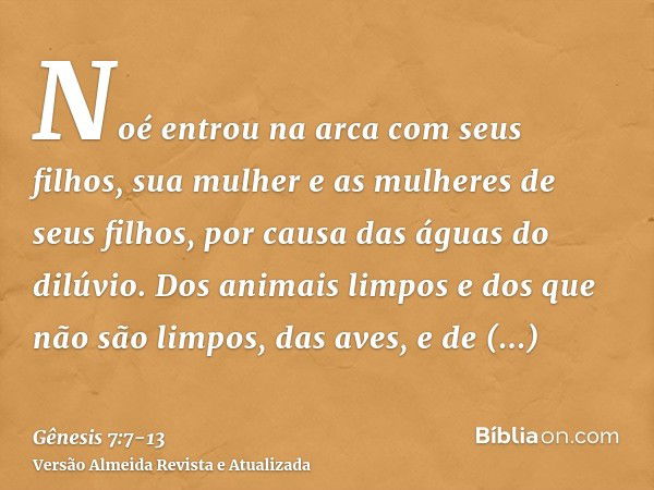 Noé entrou na arca com seus filhos, sua mulher e as mulheres de seus filhos, por causa das águas do dilúvio.Dos animais limpos e dos que não são limpos, das ave