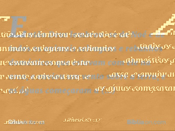 Então Deus lembrou-se de Noé e de todos os animais selvagens e rebanhos domésticos que estavam com ele na arca, e enviou um vento sobre a terra, e as águas come