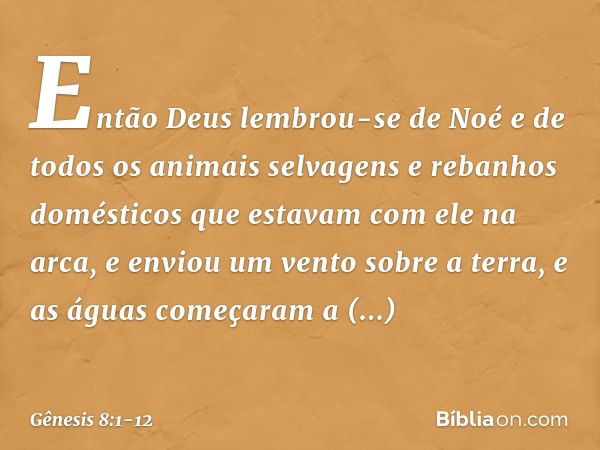 Então Deus lembrou-se de Noé e de todos os animais selvagens e rebanhos domésticos que estavam com ele na arca, e enviou um vento sobre a terra, e as águas come