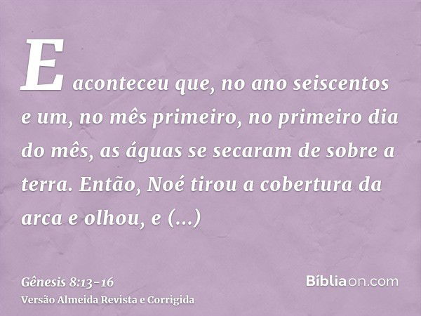 E aconteceu que, no ano seiscentos e um, no mês primeiro, no primeiro dia do mês, as águas se secaram de sobre a terra. Então, Noé tirou a cobertura da arca e o