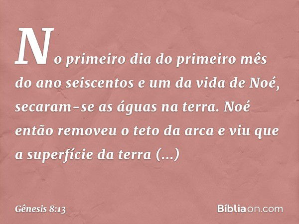 No primeiro dia do primeiro mês do ano seiscentos e um da vida de Noé, secaram-se as águas na terra. Noé então removeu o teto da arca e viu que a super­fície da