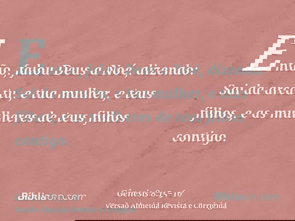 Então, falou Deus a Noé, dizendo:Sai da arca tu, e tua mulher, e teus filhos, e as mulheres de teus filhos contigo.