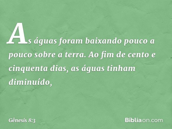 As águas foram baixando pouco a pouco sobre a terra. Ao fim de cento e cinquenta dias, as águas tinham diminuído, -- Gênesis 8:3