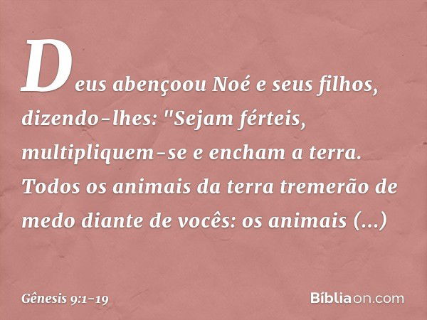 Deus abençoou Noé e seus filhos, dizendo-lhes: "Sejam férteis, multipliquem-se e encham a terra. Todos os animais da terra tre­merão de medo diante de vocês: os