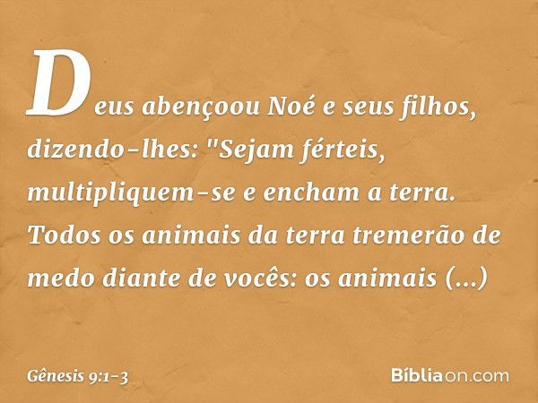 Deus abençoou Noé e seus filhos, dizendo-lhes: "Sejam férteis, multipliquem-se e encham a terra. Todos os animais da terra tre­merão de medo diante de vocês: os