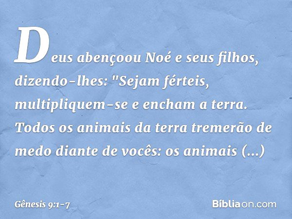 Deus abençoou Noé e seus filhos, dizendo-lhes: "Sejam férteis, multipliquem-se e encham a terra. Todos os animais da terra tre­merão de medo diante de vocês: os