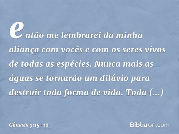 então me lembrarei da minha aliança com vocês e com os seres vivos de todas as espécies. Nunca mais as águas se tornarão um dilúvio para destruir toda forma de 