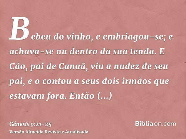 Bebeu do vinho, e embriagou-se; e achava-se nu dentro da sua tenda.E Cão, pai de Canaã, viu a nudez de seu pai, e o contou a seus dois irmãos que estavam fora.E