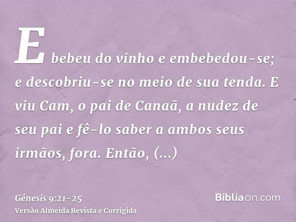 E bebeu do vinho e embebedou-se; e descobriu-se no meio de sua tenda.E viu Cam, o pai de Canaã, a nudez de seu pai e fê-lo saber a ambos seus irmãos, fora.Então