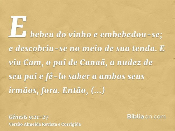 E bebeu do vinho e embebedou-se; e descobriu-se no meio de sua tenda.E viu Cam, o pai de Canaã, a nudez de seu pai e fê-lo saber a ambos seus irmãos, fora.Então