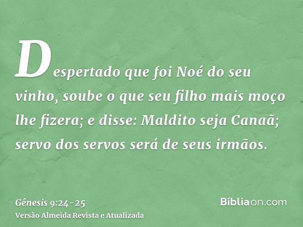 Despertado que foi Noé do seu vinho, soube o que seu filho mais moço lhe fizera;e disse: Maldito seja Canaã; servo dos servos será de seus irmãos.