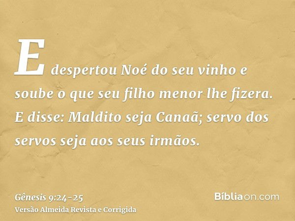 E despertou Noé do seu vinho e soube o que seu filho menor lhe fizera.E disse: Maldito seja Canaã; servo dos servos seja aos seus irmãos.