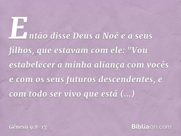 Então disse Deus a Noé e a seus filhos, que estavam com ele: "Vou estabelecer a minha aliança com vocês e com os seus futuros descen­dentes, e com todo ser vivo