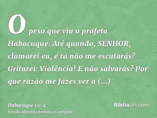 O peso que viu o profeta Habacuque.Até quando, SENHOR, clamarei eu, e tu não me escutarás? Gritarei: Violência! E não salvarás?Por que razão me fazes ver a iniq