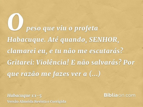 O peso que viu o profeta Habacuque.Até quando, SENHOR, clamarei eu, e tu não me escutarás? Gritarei: Violência! E não salvarás?Por que razão me fazes ver a iniq