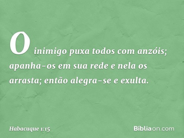 O inimigo puxa todos
com anzóis;
apanha-os em sua rede
e nela os arrasta;
então alegra-se e exulta. -- Habacuque 1:15