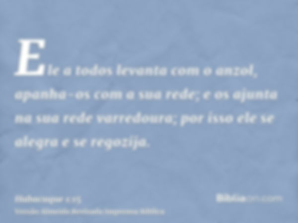 Ele a todos levanta com o anzol, apanha-os com a sua rede; e os ajunta na sua rede varredoura; por isso ele se alegra e se regozija.