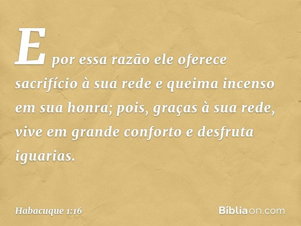 E por essa razão
ele oferece sacrifício à sua rede
e queima incenso em sua honra;
pois, graças à sua rede,
vive em grande conforto
e desfruta iguarias. -- Habac