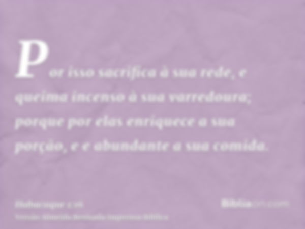 Por isso sacrifica à sua rede, e queima incenso à sua varredoura; porque por elas enriquece a sua porção, e e abundante a sua comida.