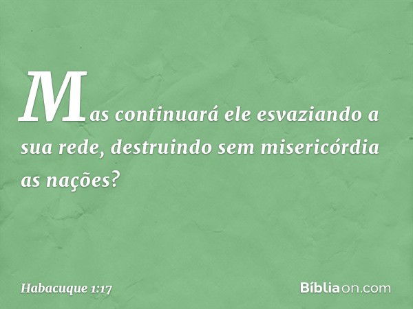 Mas continuará ele
esvaziando a sua rede,
destruindo sem misericórdia as nações? -- Habacuque 1:17