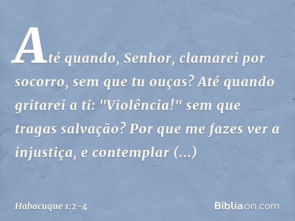 Até quando, Senhor,
clamarei por socorro,
sem que tu ouças?
Até quando gritarei a ti: "Violência!"
sem que tragas salvação? Por que me fazes ver a injustiça,
e 