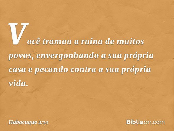 Você tramou a ruína de muitos povos,
envergonhando a sua própria casa
e pecando contra a sua própria vida. -- Habacuque 2:10