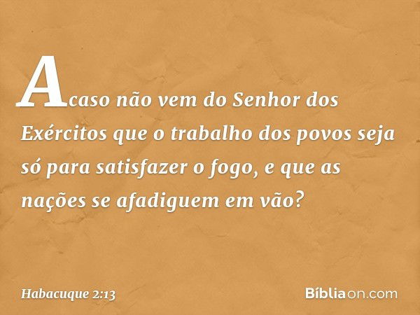 Acaso não vem
do Senhor dos Exércitos
que o trabalho dos povos
seja só para satisfazer o fogo,
e que as nações se afadiguem em vão? -- Habacuque 2:13