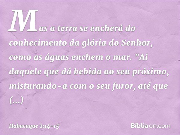 Mas a terra se encherá do conhecimento
da glória do Senhor,
como as águas enchem o mar. "Ai daquele que dá bebida
ao seu próximo,
misturando-a com o seu furor,
