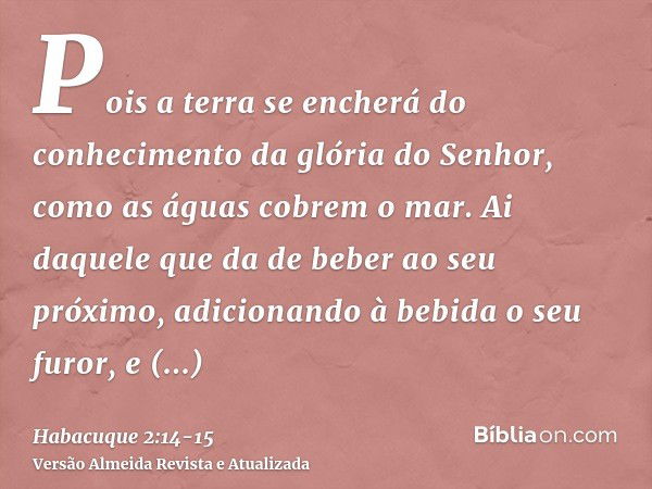 Pois a terra se encherá do conhecimento da glória do Senhor, como as águas cobrem o mar.Ai daquele que da de beber ao seu próximo, adicionando à bebida o seu fu