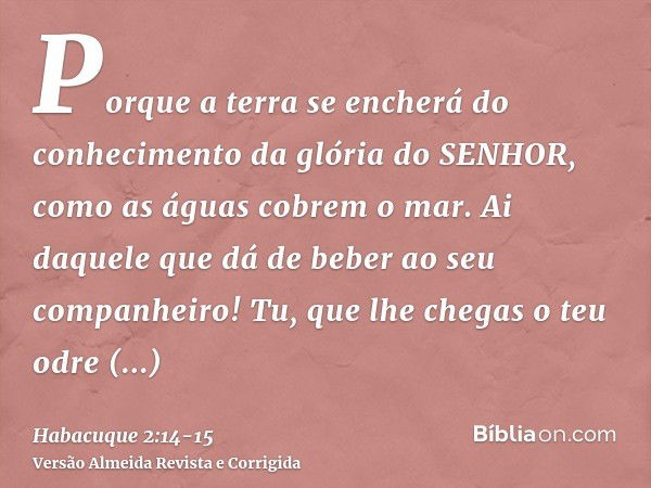 Porque a terra se encherá do conhecimento da glória do SENHOR, como as águas cobrem o mar.Ai daquele que dá de beber ao seu companheiro! Tu, que lhe chegas o te