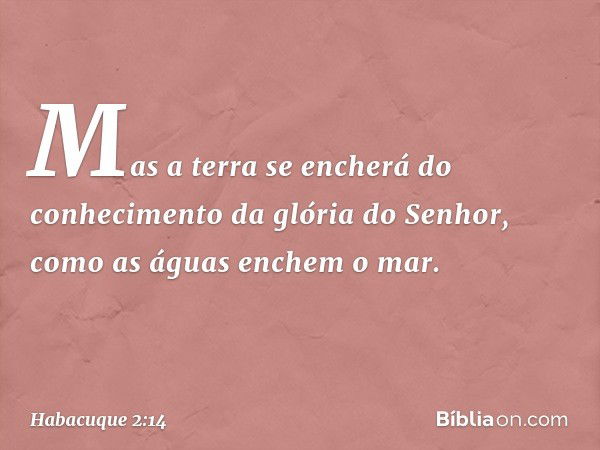 Mas a terra se encherá do conhecimento
da glória do Senhor,
como as águas enchem o mar. -- Habacuque 2:14