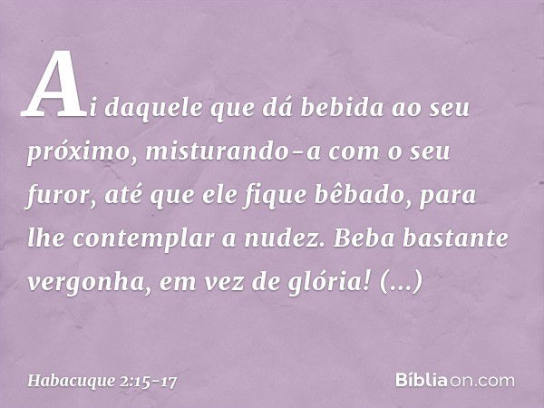 "Ai daquele que dá bebida
ao seu próximo,
misturando-a com o seu furor,
até que ele fique bêbado,
para lhe contemplar a nudez. Beba bastante vergonha,
em vez de