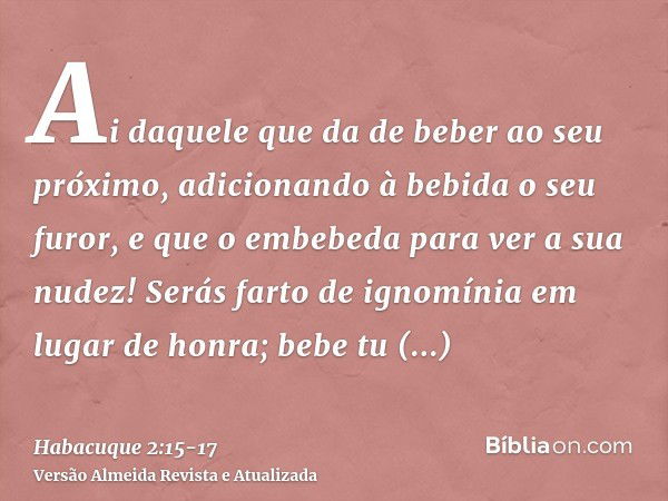 Ai daquele que da de beber ao seu próximo, adicionando à bebida o seu furor, e que o embebeda para ver a sua nudez!Serás farto de ignomínia em lugar de honra; b