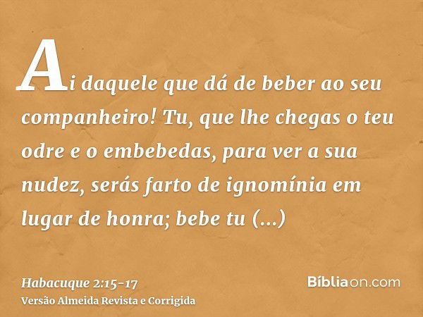 Ai daquele que dá de beber ao seu companheiro! Tu, que lhe chegas o teu odre e o embebedas, para ver a sua nudez,serás farto de ignomínia em lugar de honra; beb