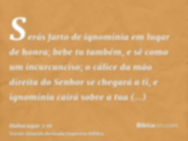 Serás farto de ignomínia em lugar de honra; bebe tu também, e sê como um incurcunciso; o cálice da mão direita do Senhor se chegará a ti, e ignomínia cairá sobr