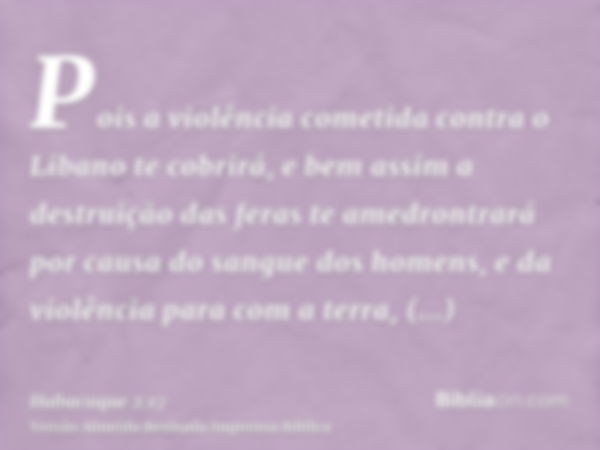 Pois a violência cometida contra o Libano te cobrirá, e bem assim a destruição das feras te amedrontrará por causa do sangue dos homens, e da violência para com