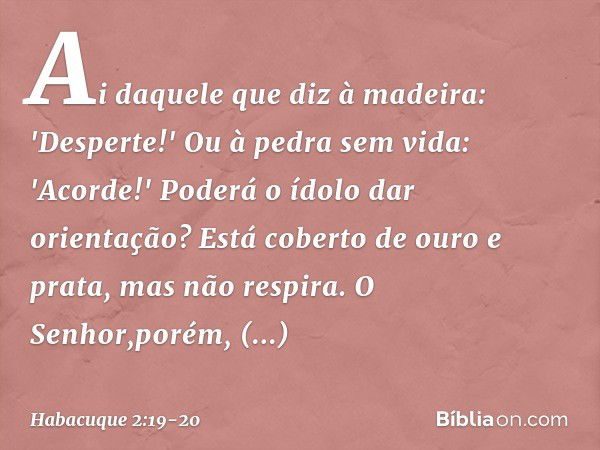 Ai daquele que diz à madeira:
'Desperte!'
Ou à pedra sem vida: 'Acorde!'
Poderá o ídolo dar orientação?
Está coberto de ouro e prata,
mas não respira. O Senhor,