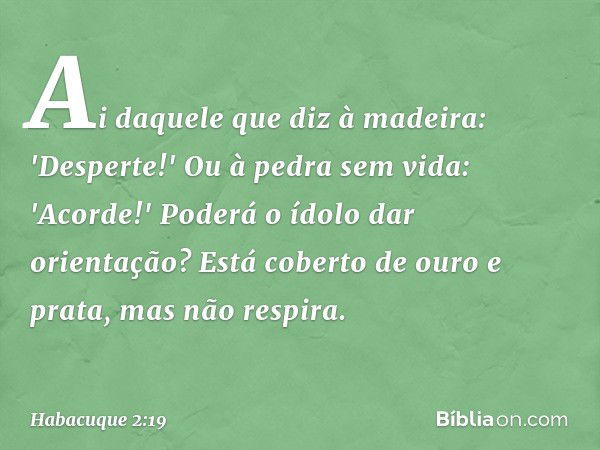 Ai daquele que diz à madeira:
'Desperte!'
Ou à pedra sem vida: 'Acorde!'
Poderá o ídolo dar orientação?
Está coberto de ouro e prata,
mas não respira. -- Habacu