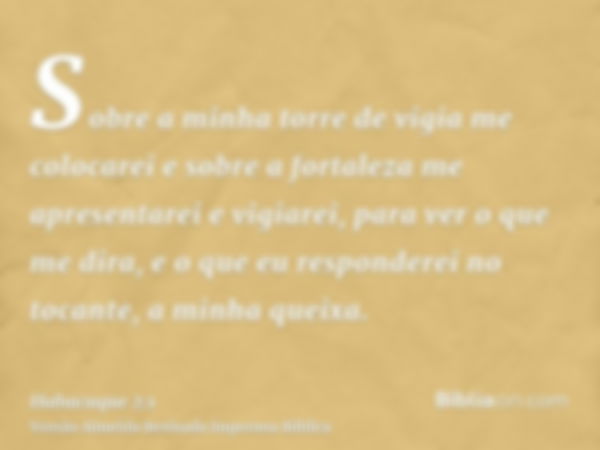 Sobre a minha torre de vigia me colocarei e sobre a fortaleza me apresentarei e vigiarei, para ver o que me dira, e o que eu responderei no tocante, a minha que