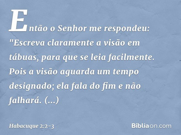 Então o Senhor me respondeu:
"Escreva claramente a visão
em tábuas,
para que se leia facilmente. Pois a visão aguarda
um tempo designado;
ela fala do fim e não 