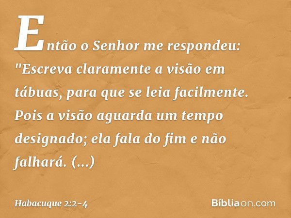 Então o Senhor me respondeu:
"Escreva claramente a visão
em tábuas,
para que se leia facilmente. Pois a visão aguarda
um tempo designado;
ela fala do fim e não 