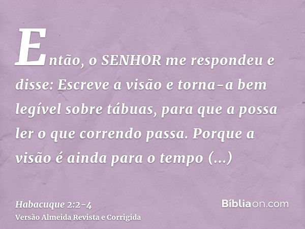 Então, o SENHOR me respondeu e disse: Escreve a visão e torna-a bem legível sobre tábuas, para que a possa ler o que correndo passa.Porque a visão é ainda para 